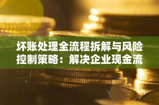武汉坏账处理全流程拆解与风险控制策略：解决企业现金流顽疾的实战指南