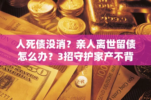 武汉人死债没消？亲人离世留债怎么办？3招守护家产不背锅