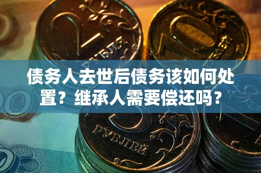 武汉债务人去世后债务该如何处置？继承人需要偿还吗？