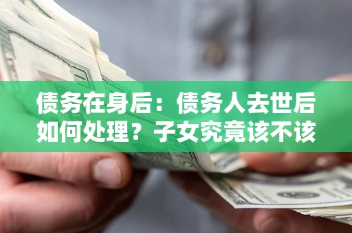 武汉债务在身后：债务人去世后如何处理？子女究竟该不该还钱？