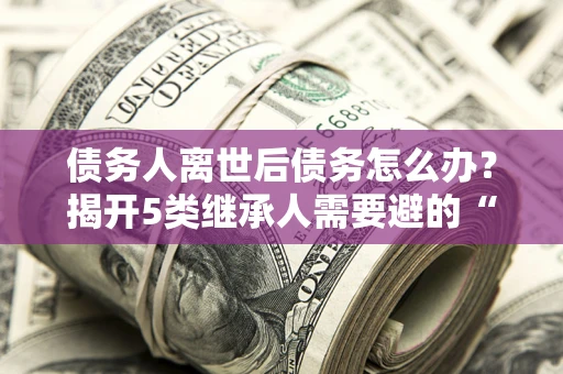 武汉债务人离世后债务怎么办？揭开5类继承人需要避的“坑”