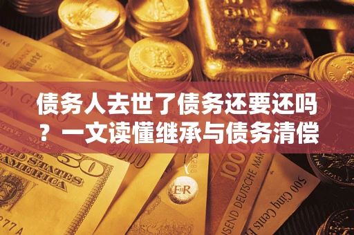 武汉债务人去世了债务还要还吗？一文读懂继承与债务清偿