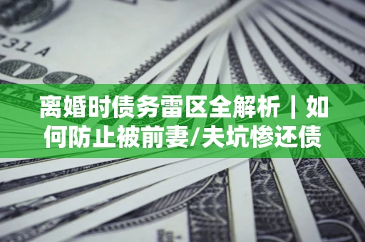 武汉离婚时债务雷区全解析｜如何防止被前妻/夫坑惨还债？